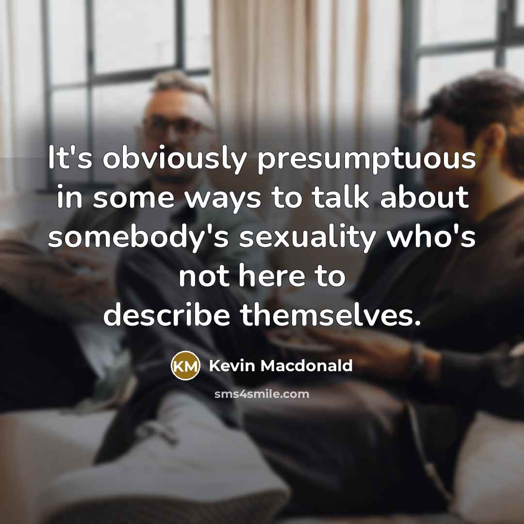 “It's obviously presumptuous in some ways to talk about somebody's sexuality who's not here to describe themselves.” quote by Kevin Macdonald