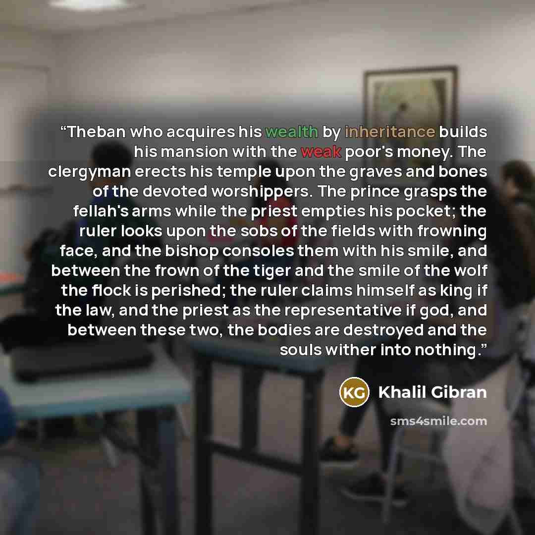 “Theban who acquires his wealth by inheritance builds his mansion with the weak poor's money. The clergyman erects his temple upon the graves and bones of the devoted worshippers. The prince grasps the fellah's arms while the priest empties his pocket; the ruler looks upon the sobs of the fields…” quote by Khalil Gibran