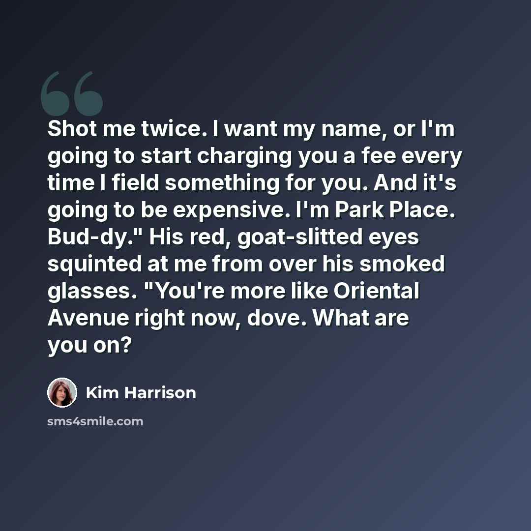“Shot me twice. I want my name, or I'm going to start charging you a fee every time I field something for you. And it's going to be expensive. I'm Park Place. Bud-dy." His red, goat-slitted eyes squinted at me from over his smoked glasses. "You're more like Oriental Avenue right now, dove. What are…” quote by Kim Harrison