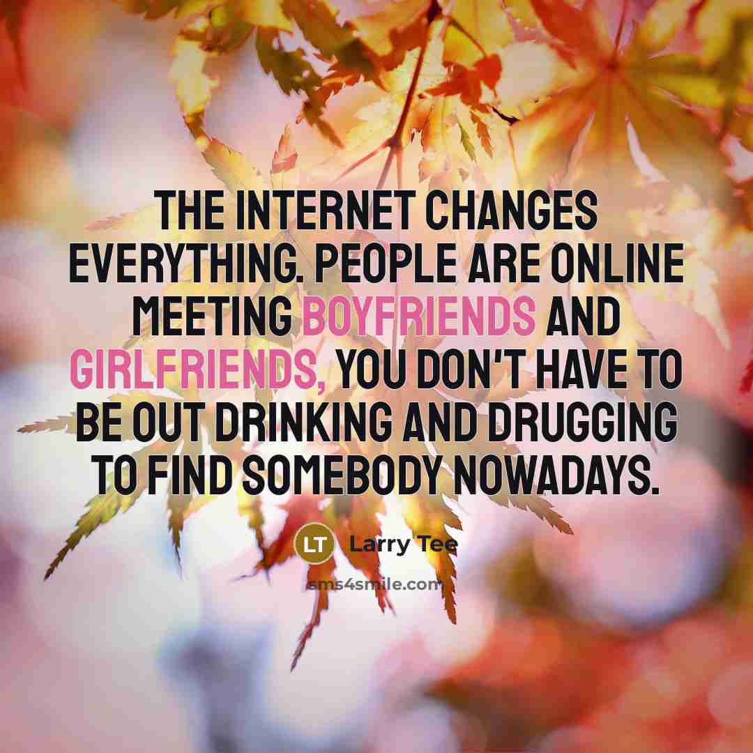 “The Internet changes everything. People are online meeting boyfriends and girlfriends, you don't have to be out drinking and drugging to find somebody nowadays.” quote by Larry Tee