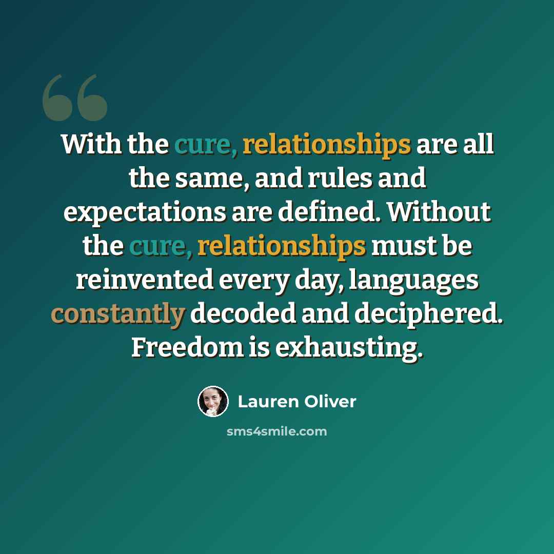 “With the cure, relationships are all the same, and rules and expectations are defined. Without the cure, relationships must be reinvented every day, languages constantly decoded and deciphered. Freedom is exhausting.” quote by Lauren Oliver