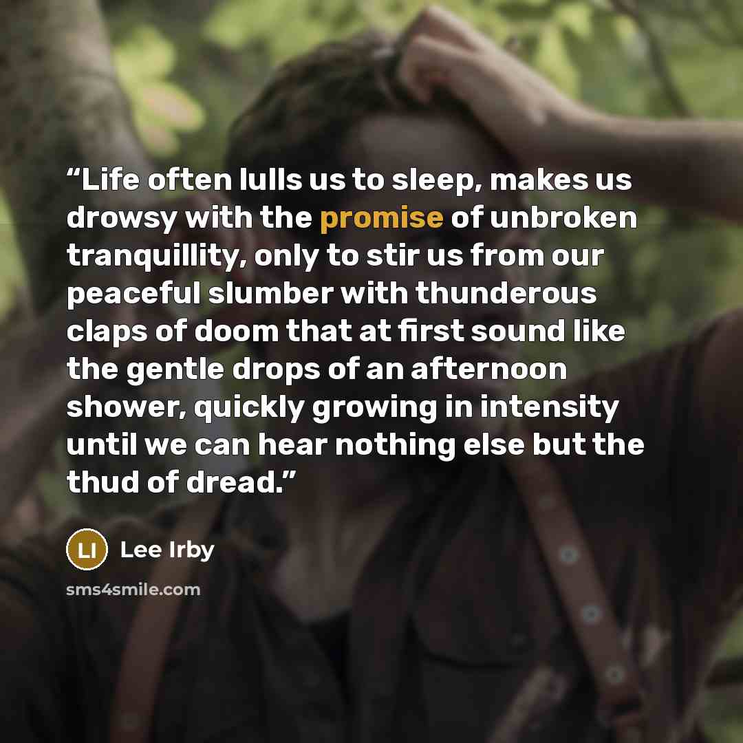 “Life often lulls us to sleep, makes us drowsy with the promise of unbroken tranquillity, only to stir us from our peaceful slumber with thunderous claps of doom that at first sound like the gentle drops of an afternoon shower, quickly growing in intensity until we can hear nothing else but the…” quote by Lee Irby