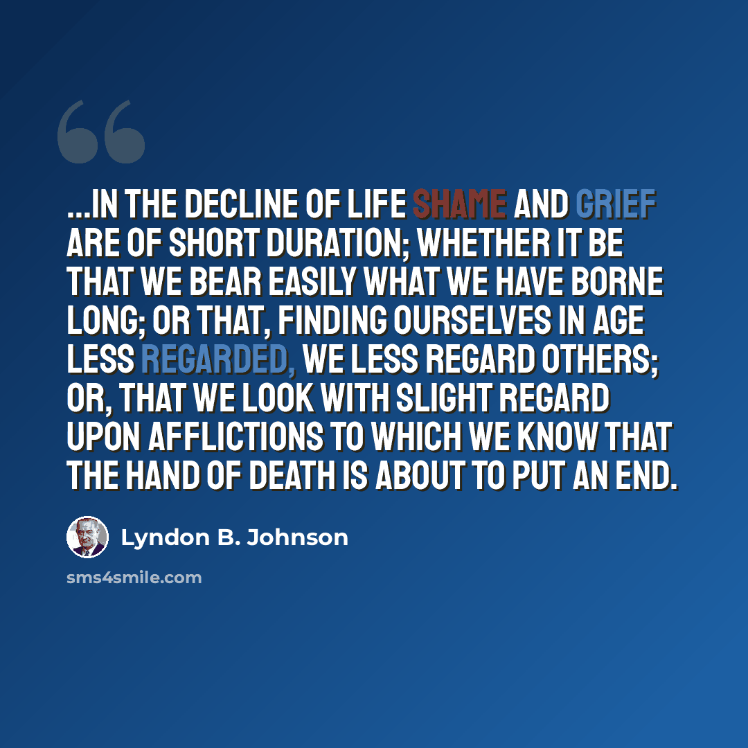“...in the decline of life shame and grief are of short duration; whether it be that we bear easily what we have borne long; or that, finding ourselves in age less regarded, we less regard others; or, that we look with slight regard upon afflictions to which we know that the hand of death is about…” quote by Lyndon B. Johnson