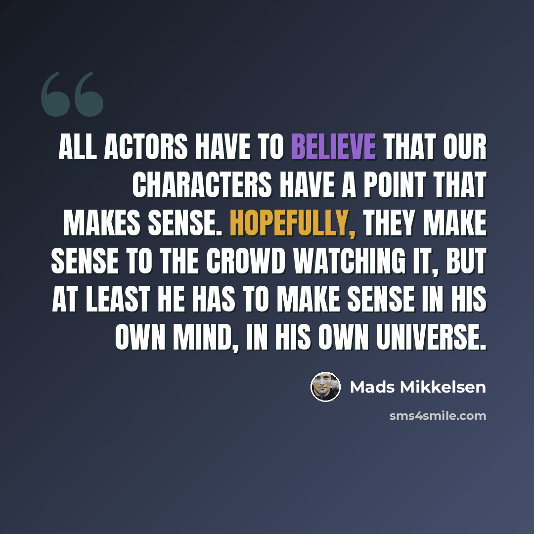 “All actors have to believe that our characters have a point that makes sense. Hopefully, they make sense to the crowd watching it, but at least he has to make sense in his own mind, in his own universe.” quote by Mads Mikkelsen