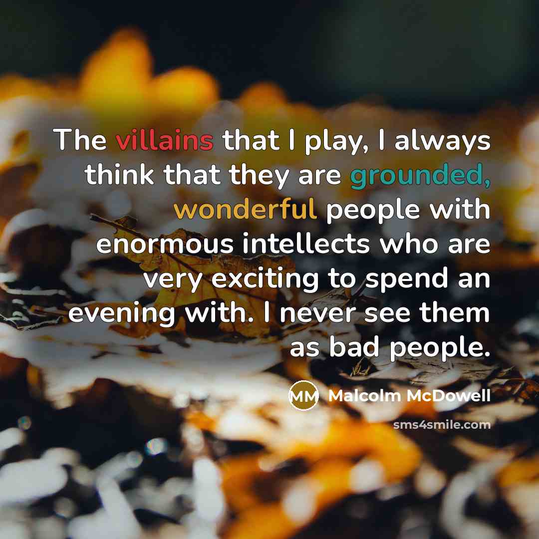 “The villains that I play, I always think that they are grounded, wonderful people with enormous intellects who are very exciting to spend an evening with. I never see them as bad people.” quote by Malcolm McDowell