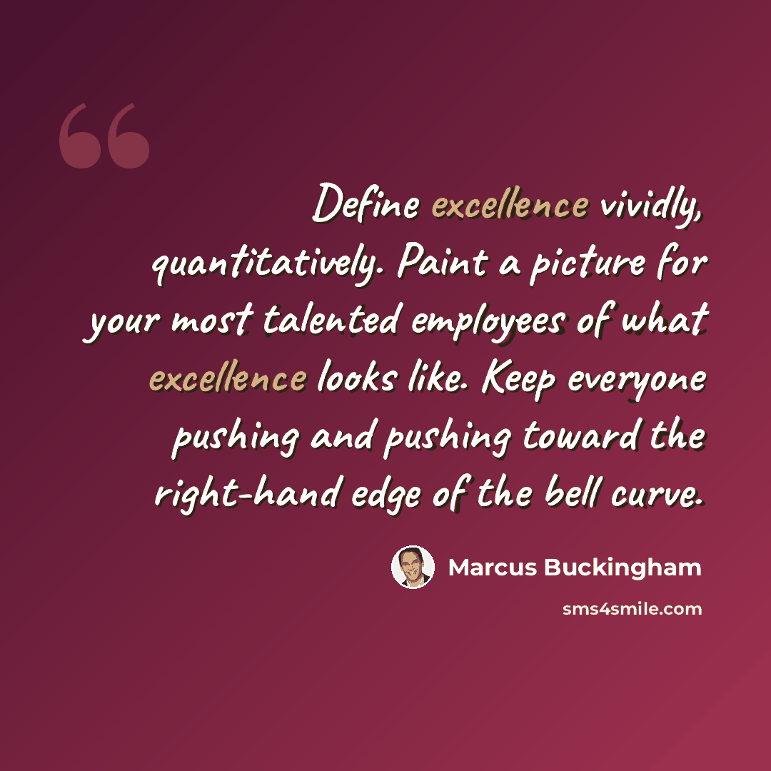“Define excellence vividly, quantitatively. Paint a picture for your most talented employees of what excellence looks like. Keep everyone pushing and pushing toward the right-hand edge of the bell curve.” quote by Marcus Buckingham
