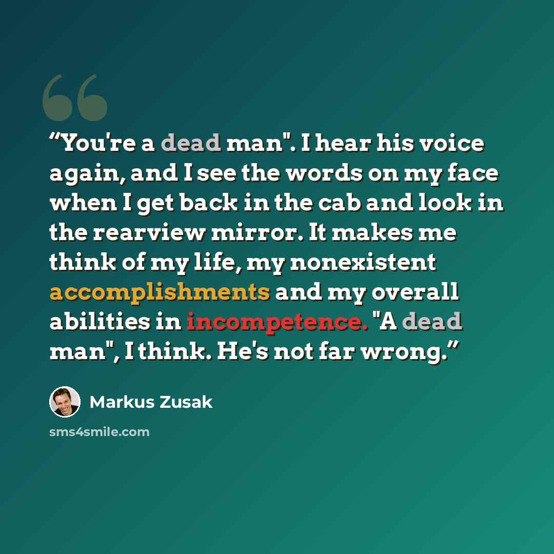 “You're a dead man". I hear his voice again, and I see the words on my face when I get back in the cab and look in the rearview mirror. It makes me think of my life, my nonexistent accomplishments and my overall abilities in incompetence. "A dead man", I think. He's not far wrong.” quote by Markus Zusak