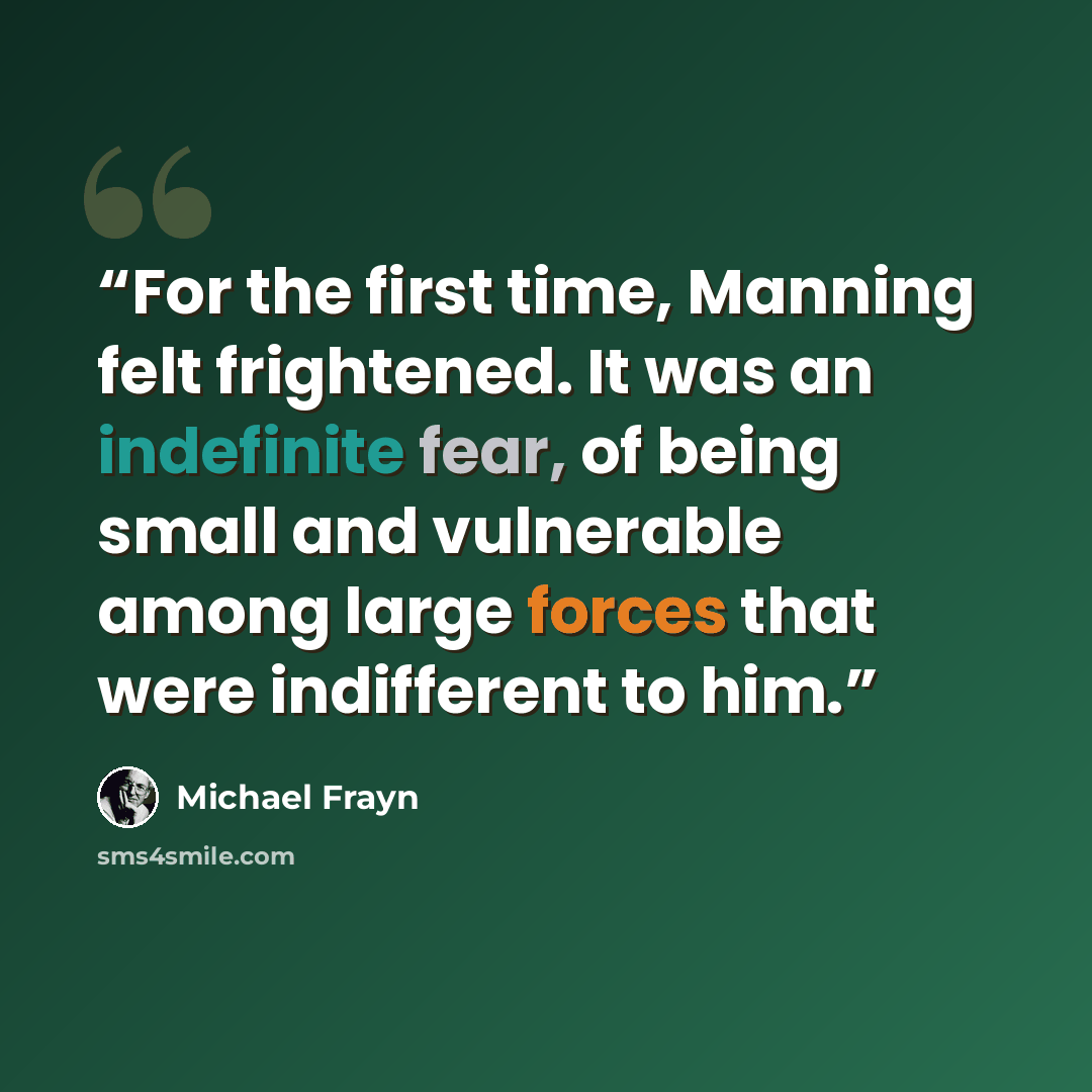 “For the first time, Manning felt frightened. It was an indefinite fear, of being small and vulnerable among large forces that were indifferent to him.” quote by Michael Frayn