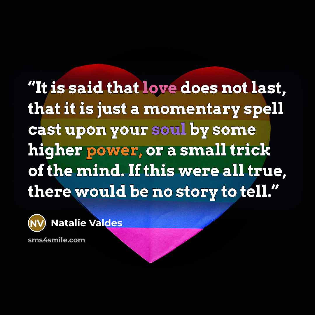 “It is said that love does not last, that it is just a momentary spell cast upon your soul by some higher power, or a small trick of the mind. If this were all true, there would be no story to tell.” quote by Natalie Valdes