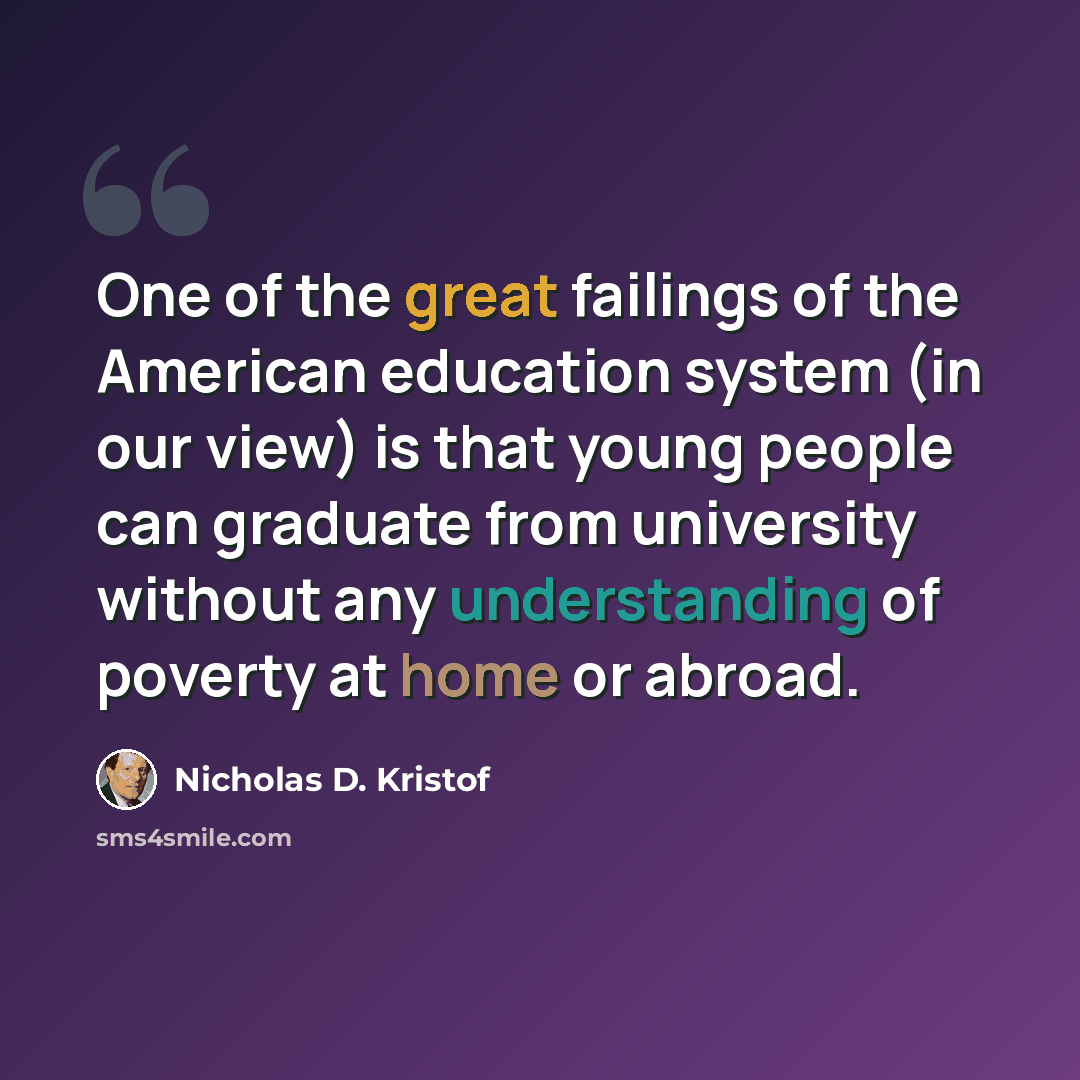 “One of the great failings of the American education system (in our view) is that young people can graduate from university without any understanding of poverty at home or abroad.” quote by Nicholas D. Kristof