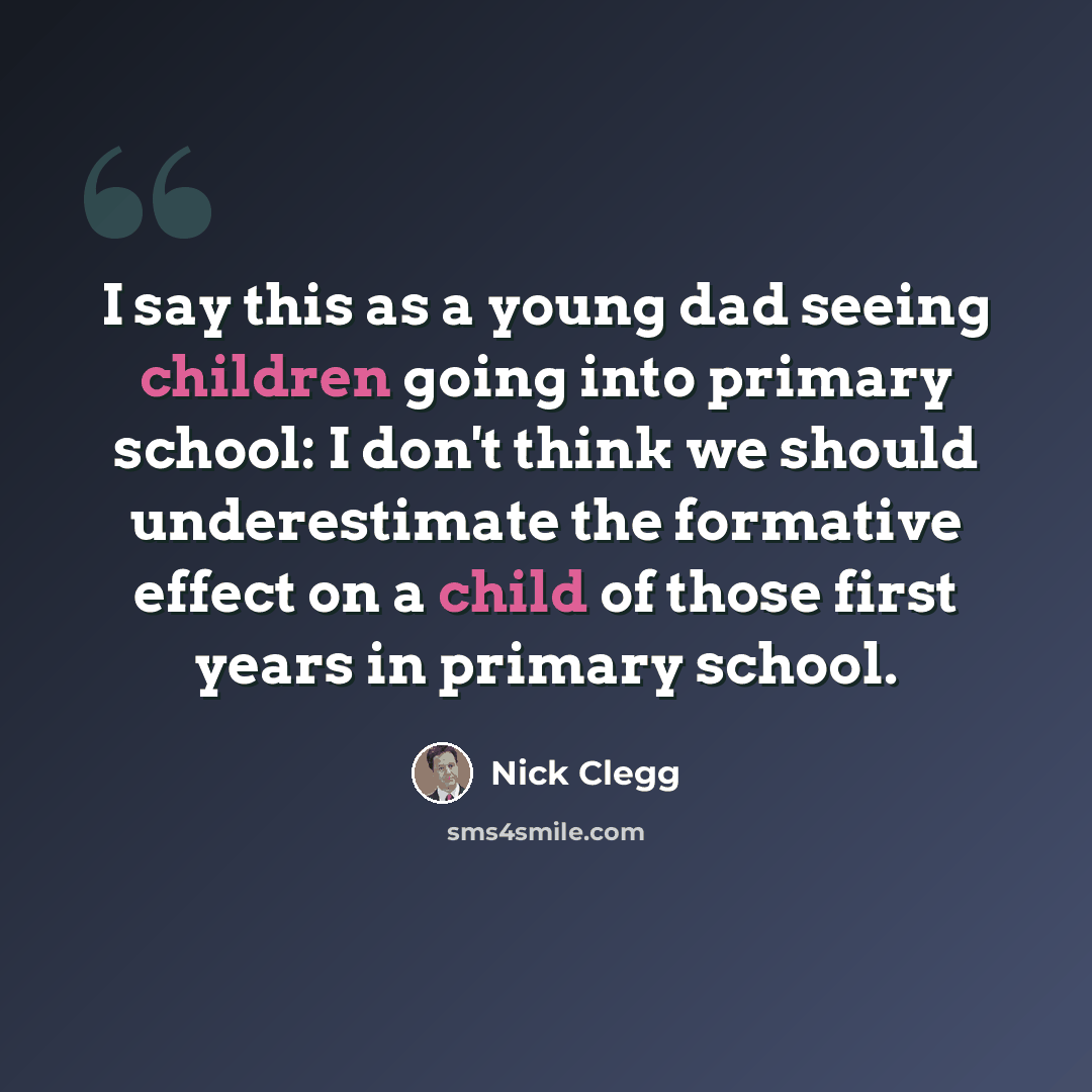 “I say this as a young dad seeing children going into primary school: I don't think we should underestimate the formative effect on a child of those first years in primary school.” quote by Nick Clegg