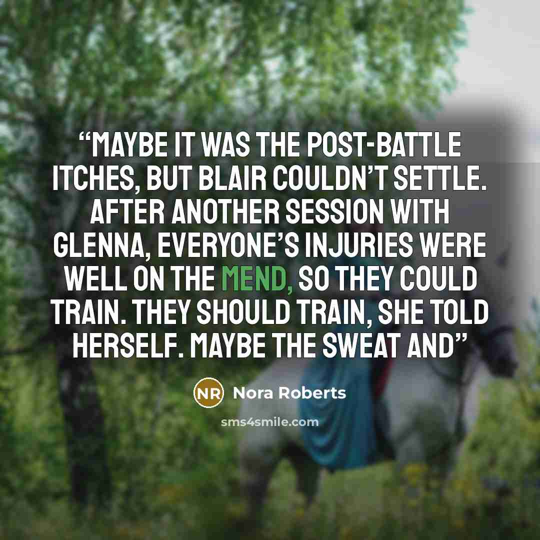 “Maybe it was the post-battle itches, but Blair couldn’t settle. After another session with Glenna, everyone’s injuries were well on the mend, so they could train. They should train, she told herself. Maybe the sweat and” quote by Nora Roberts