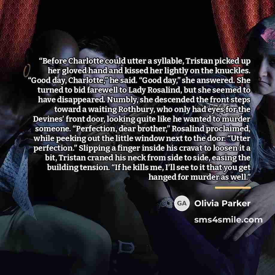 “Before Charlotte could utter a syllable, Tristan picked up her gloved hand and kissed her lightly on the knuckles. “Good day, Charlotte,” he said. “Good day,” she answered. She turned to bid farewell to Lady Rosalind, but she seemed to have disappeared. Numbly, she descended the front steps toward…” quote by Olivia Parker