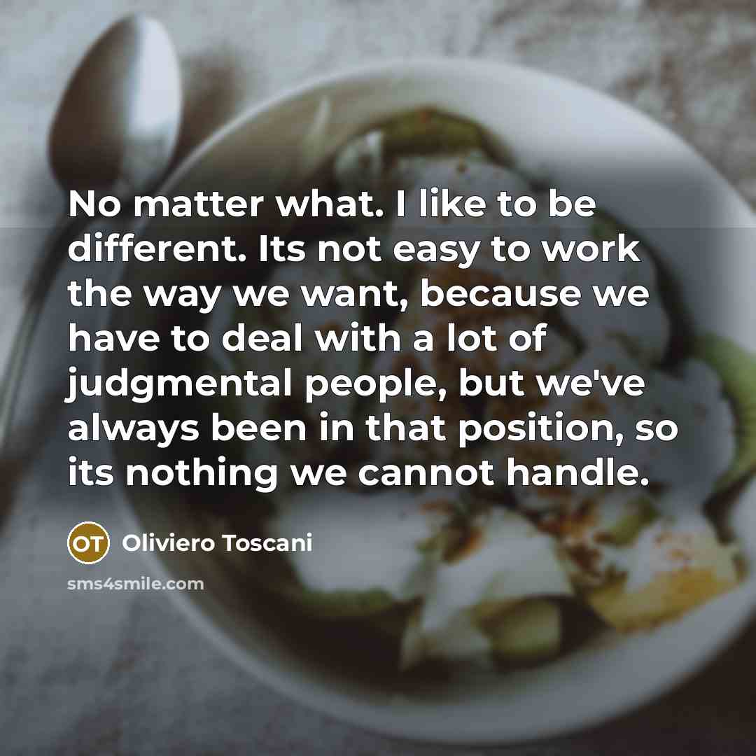 “No matter what. I like to be different. Its not easy to work the way we want, because we have to deal with a lot of judgmental people, but we've always been in that position, so its nothing we cannot handle.” quote by Oliviero Toscani