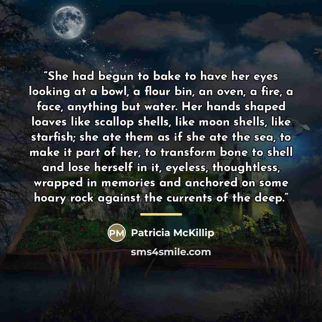 “She had begun to bake to have her eyes looking at a bowl, a flour bin, an oven, a fire, a face, anything but water. Her hands shaped loaves like scallop shells, like moon shells, like starfish; she ate them as if she ate the sea, to make it part of her, to transform bone to shell and lose herself…” quote by Patricia McKillip