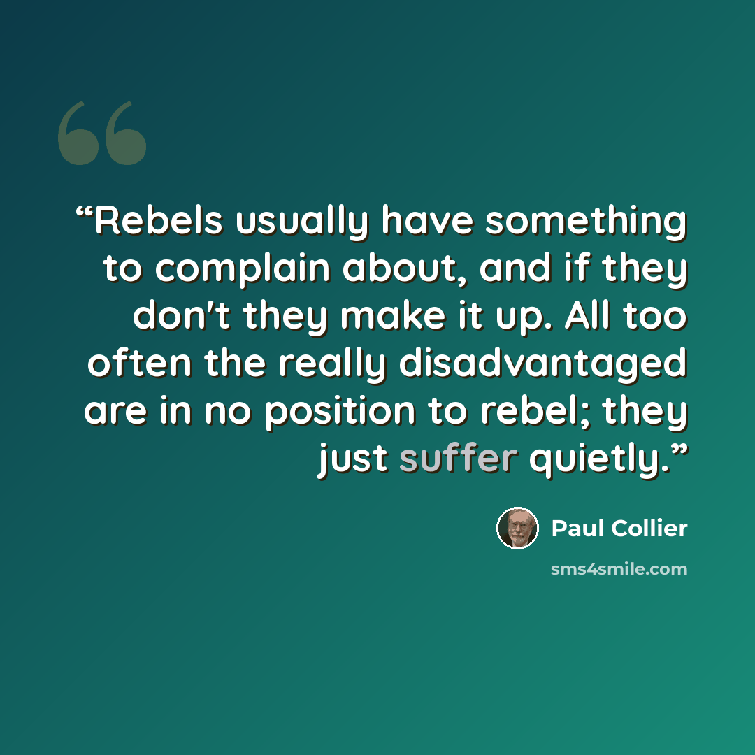 “Rebels usually have something to complain about, and if they don't they make it up. All too often the really disadvantaged are in no position to rebel; they just suffer quietly.” quote by Paul Collier
