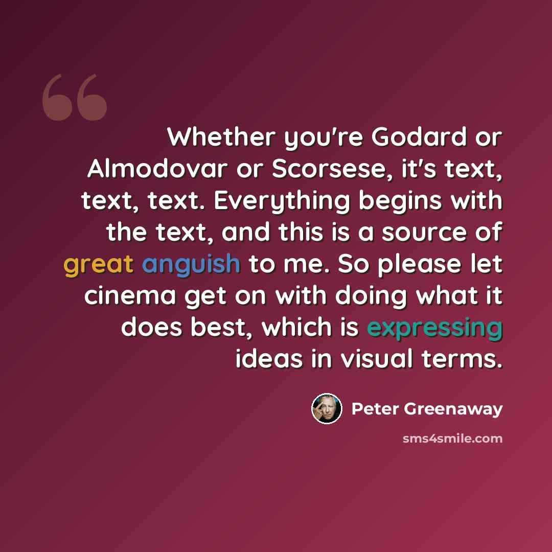“Whether you're Godard or Almodovar or Scorsese, it's text, text, text. Everything begins with the text, and this is a source of great anguish to me. So please let cinema get on with doing what it does best, which is expressing ideas in visual terms.” quote by Peter Greenaway