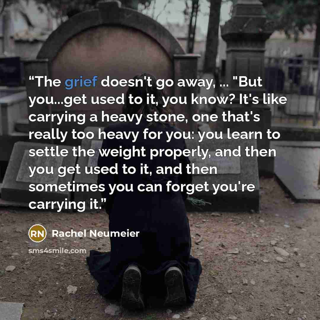 “The grief doesn't go away, ... "But you...get used to it, you know? It's like carrying a heavy stone, one that's really too heavy for you: you learn to settle the weight properly, and then you get used to it, and then sometimes you can forget you're carrying it.” quote by Rachel Neumeier