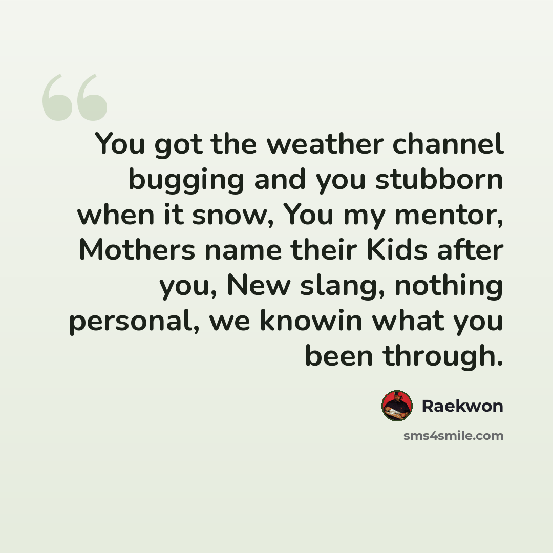 “You got the weather channel bugging and you stubborn when it snow, You my mentor, Mothers name their Kids after you, New slang, nothing personal, we knowin what you been through.” quote by Raekwon