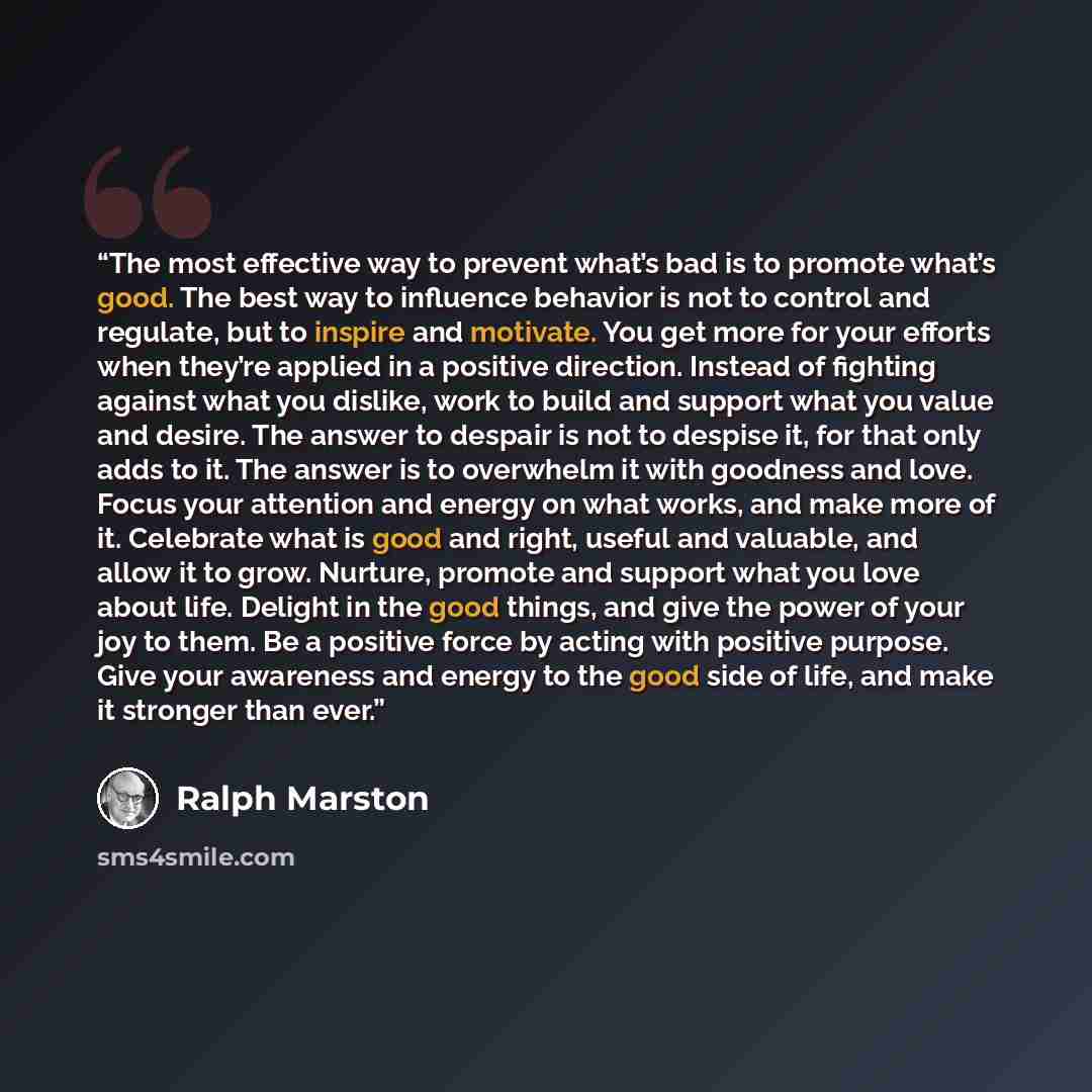 “The most effective way to prevent what’s bad is to promote what’s good. The best way to influence behavior is not to control and regulate, but to inspire and motivate. You get more for your efforts when they’re applied in a positive direction. Instead of fighting against what you dislike, work to…” quote by Ralph Marston