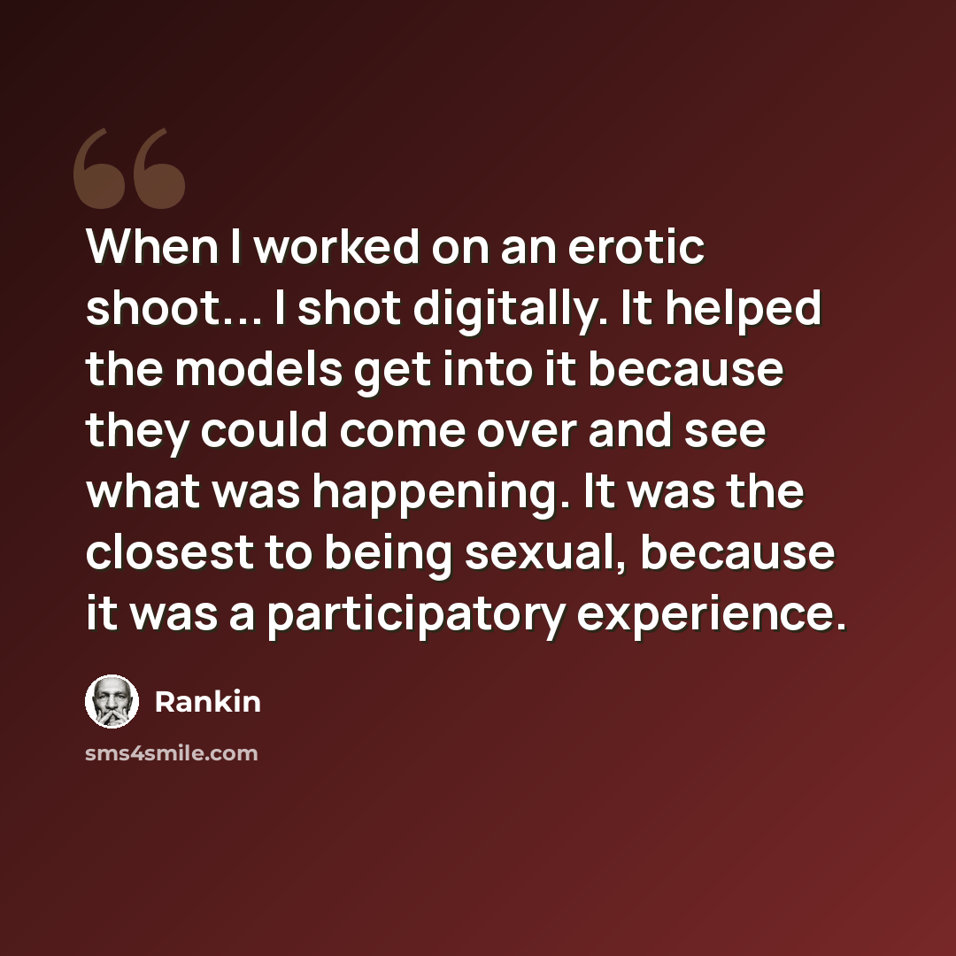 “When I worked on an erotic shoot... I shot digitally. It helped the models get into it because they could come over and see what was happening. It was the closest to being sexual, because it was a participatory experience.” quote by Rankin