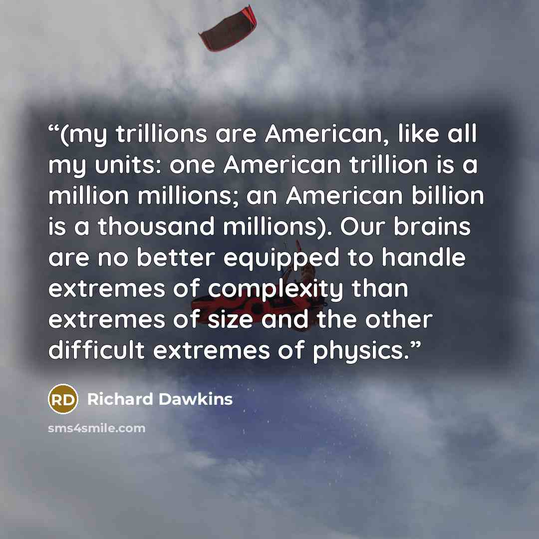 “(my trillions are American, like all my units: one American trillion is a million millions; an American billion is a thousand millions). Our brains are no better equipped to handle extremes of complexity than extremes of size and the other difficult extremes of physics.” quote by Richard Dawkins