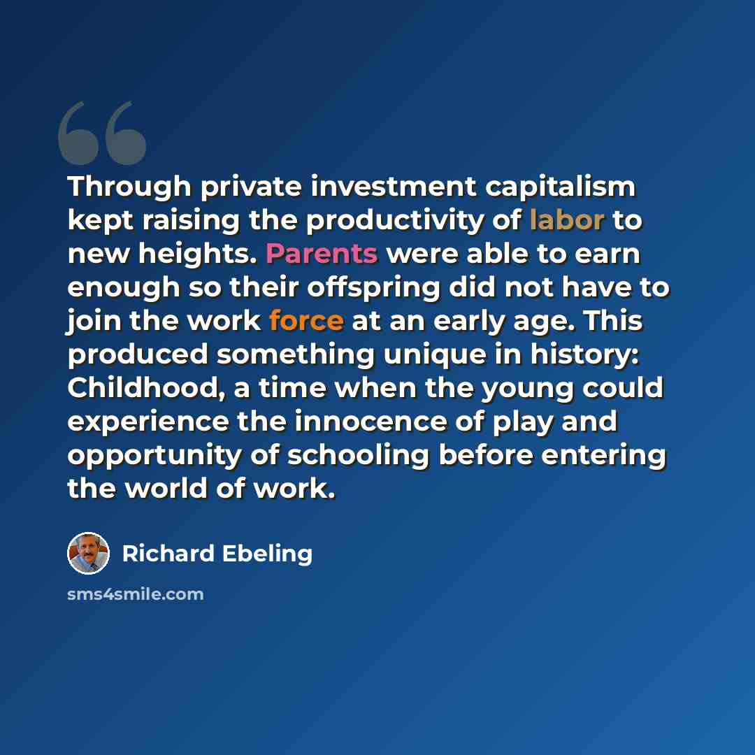 “Through private investment capitalism kept raising the productivity of labor to new heights. Parents were able to earn enough so their offspring did not have to join the work force at an early age. This produced something unique in history: Childhood, a time when the young could experience the…” quote by Richard Ebeling