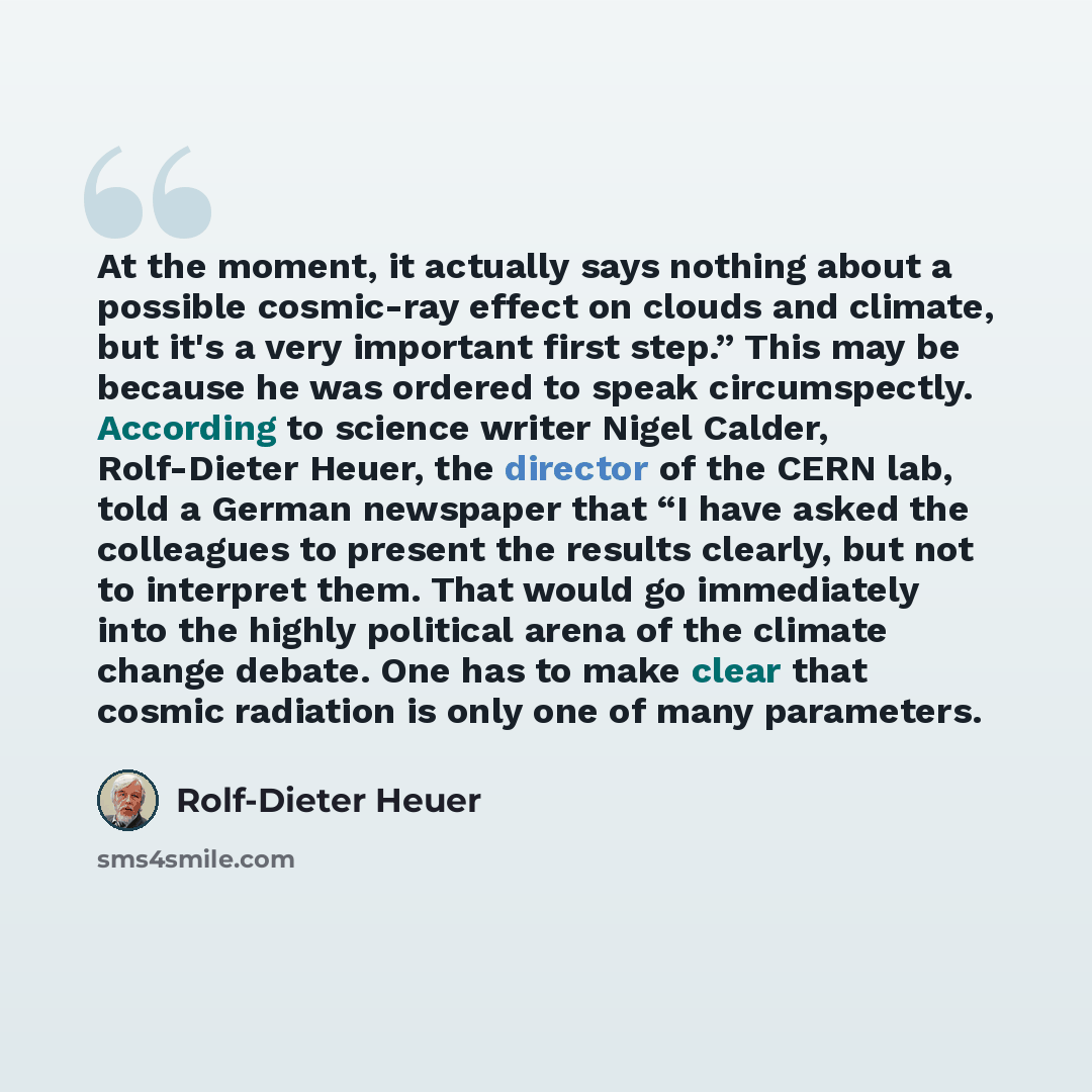 “At the moment, it actually says nothing about a possible cosmic-ray effect on clouds and climate, but it's a very important first step.” This may be because he was ordered to speak circumspectly. According to science writer Nigel Calder, Rolf-Dieter Heuer, the director of the CERN lab, told a…” quote by Rolf-Dieter Heuer