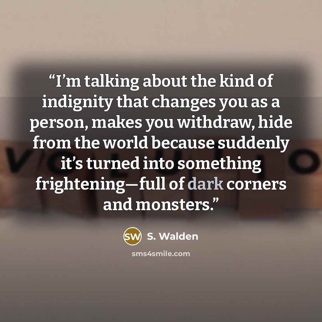 “I’m talking about the kind of indignity that changes you as a person, makes you withdraw, hide from the world because suddenly it’s turned into something frightening—full of dark corners and monsters.” quote by S. Walden