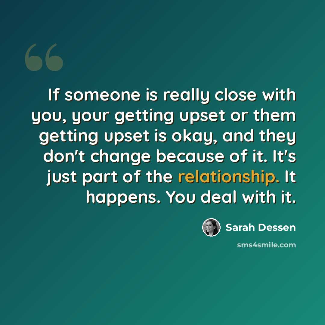 “If someone is really close with you, your getting upset or them getting upset is okay, and they don't change because of it. It's just part of the relationship. It happens. You deal with it.” quote by Sarah Dessen