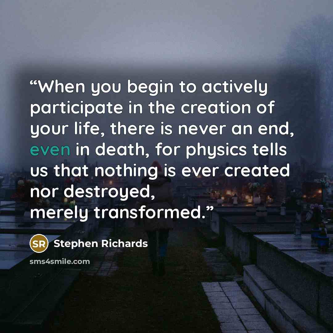 “When you begin to actively participate in the creation of your life, there is never an end, even in death, for physics tells us that nothing is ever created nor destroyed, merely transformed.” quote by Stephen Richards