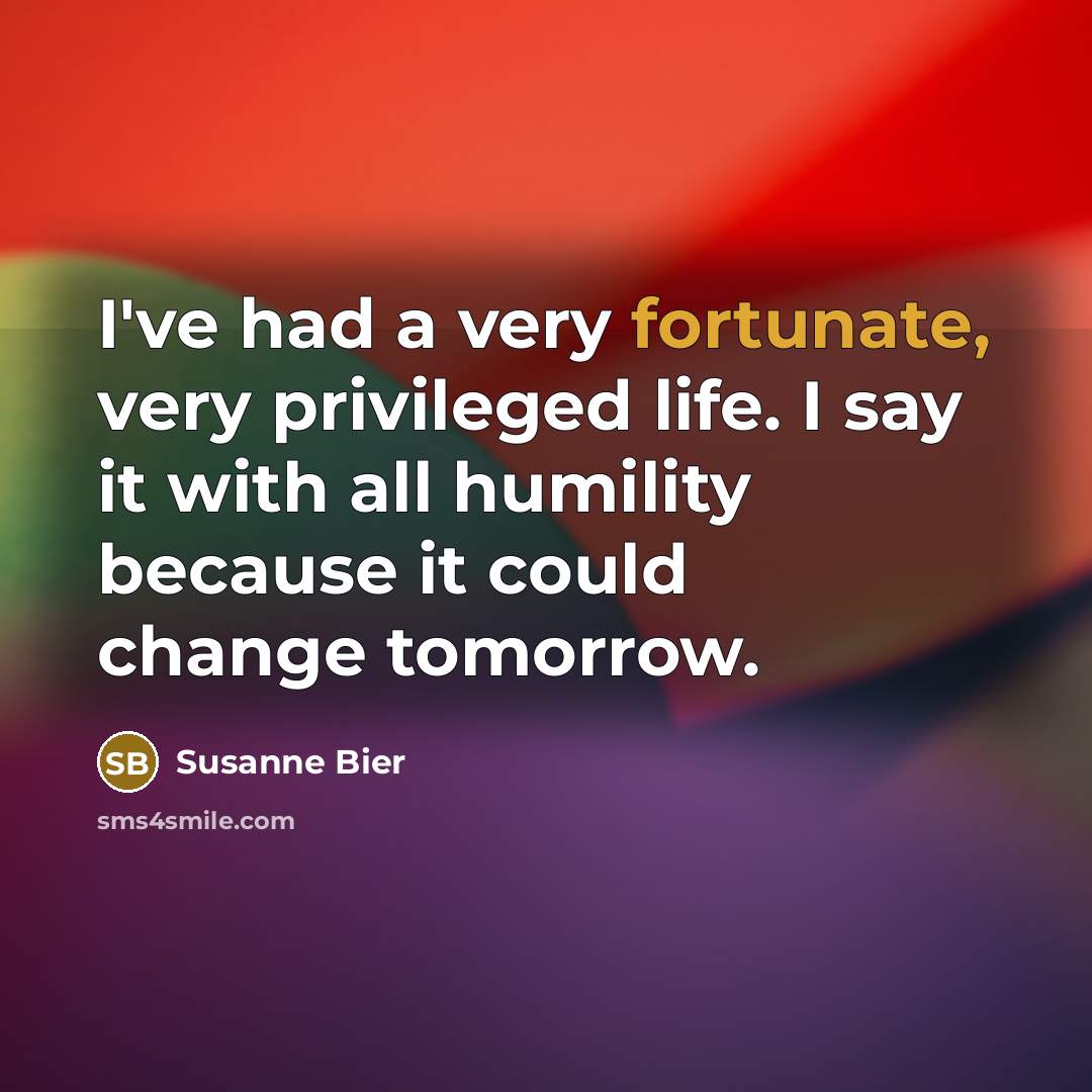 “I've had a very fortunate, very privileged life. I say it with all humility because it could change tomorrow.” quote by Susanne Bier