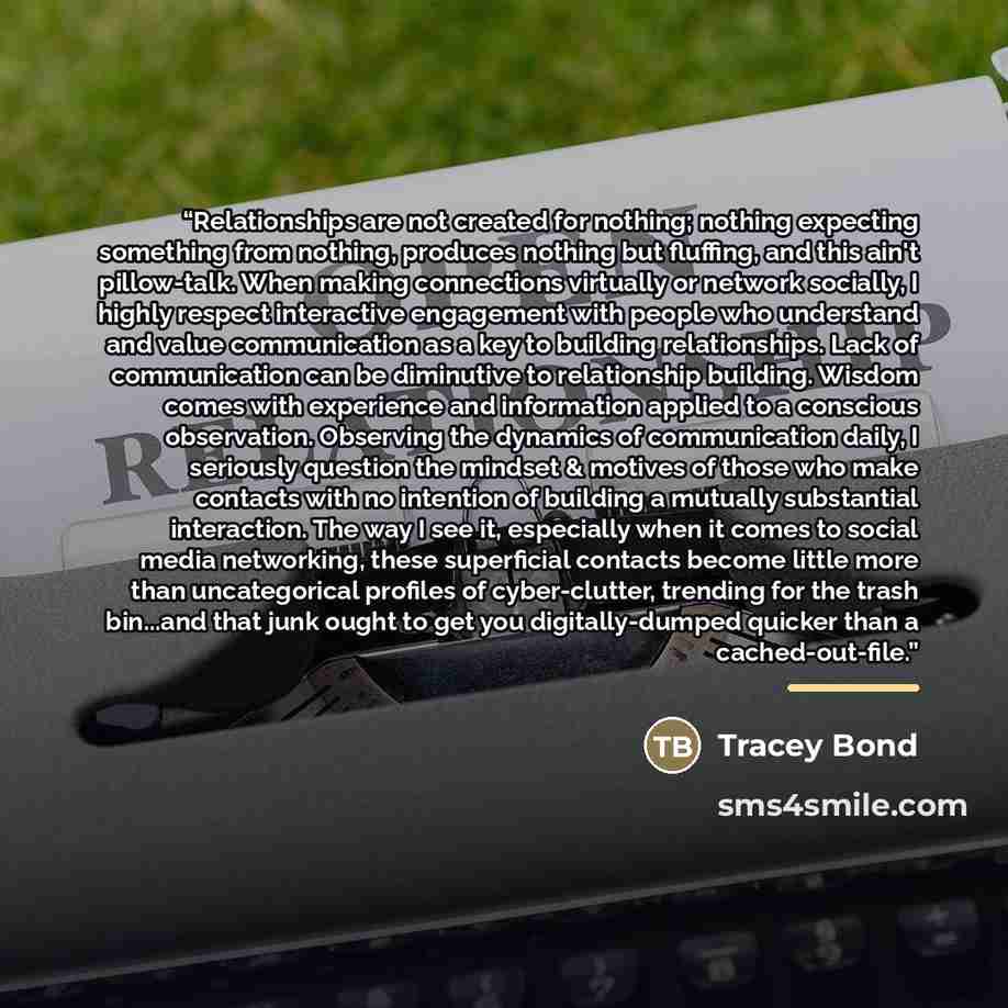 “Relationships are not created for nothing; nothing expecting something from nothing, produces nothing but fluffing, and this ain't pillow-talk. When making connections virtually or network socially, I highly respect interactive engagement with people who understand and value communication as a key…” quote by Tracey Bond