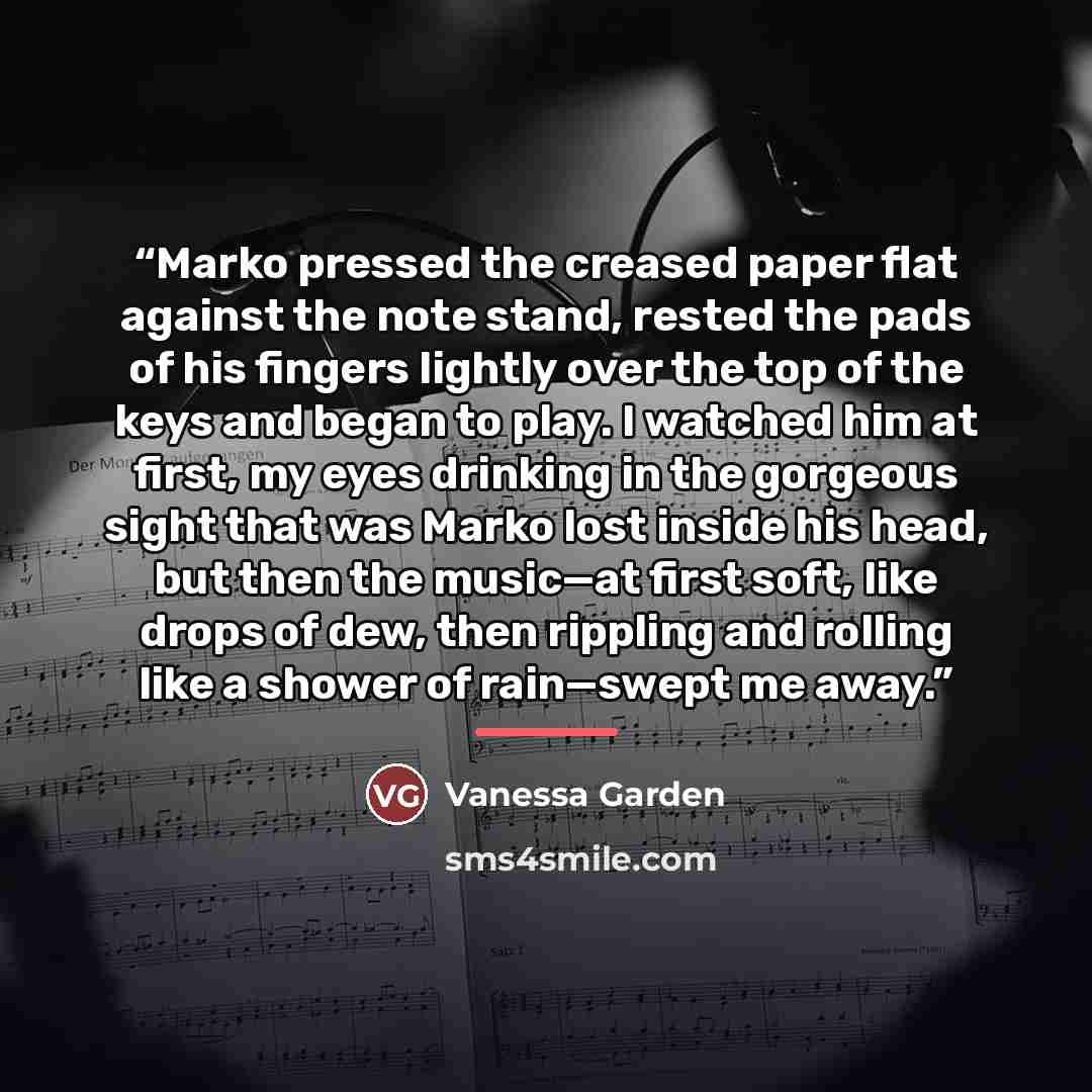 “Marko pressed the creased paper flat against the note stand, rested the pads of his fingers lightly over the top of the keys and began to play. I watched him at first, my eyes drinking in the gorgeous sight that was Marko lost inside his head, but then the music—at first soft, like drops of dew…” quote by Vanessa Garden