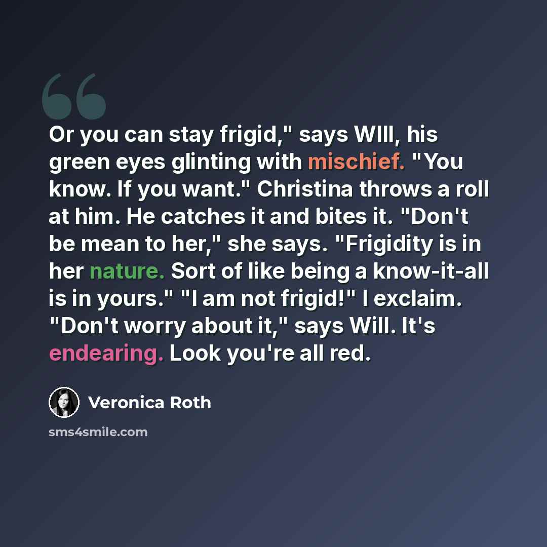 “Or you can stay frigid," says WIll, his green eyes glinting with mischief. "You know. If you want." Christina throws a roll at him. He catches it and bites it. "Don't be mean to her," she says. "Frigidity is in her nature. Sort of like being a know-it-all is in yours." "I am not frigid!" I…” quote by Veronica Roth