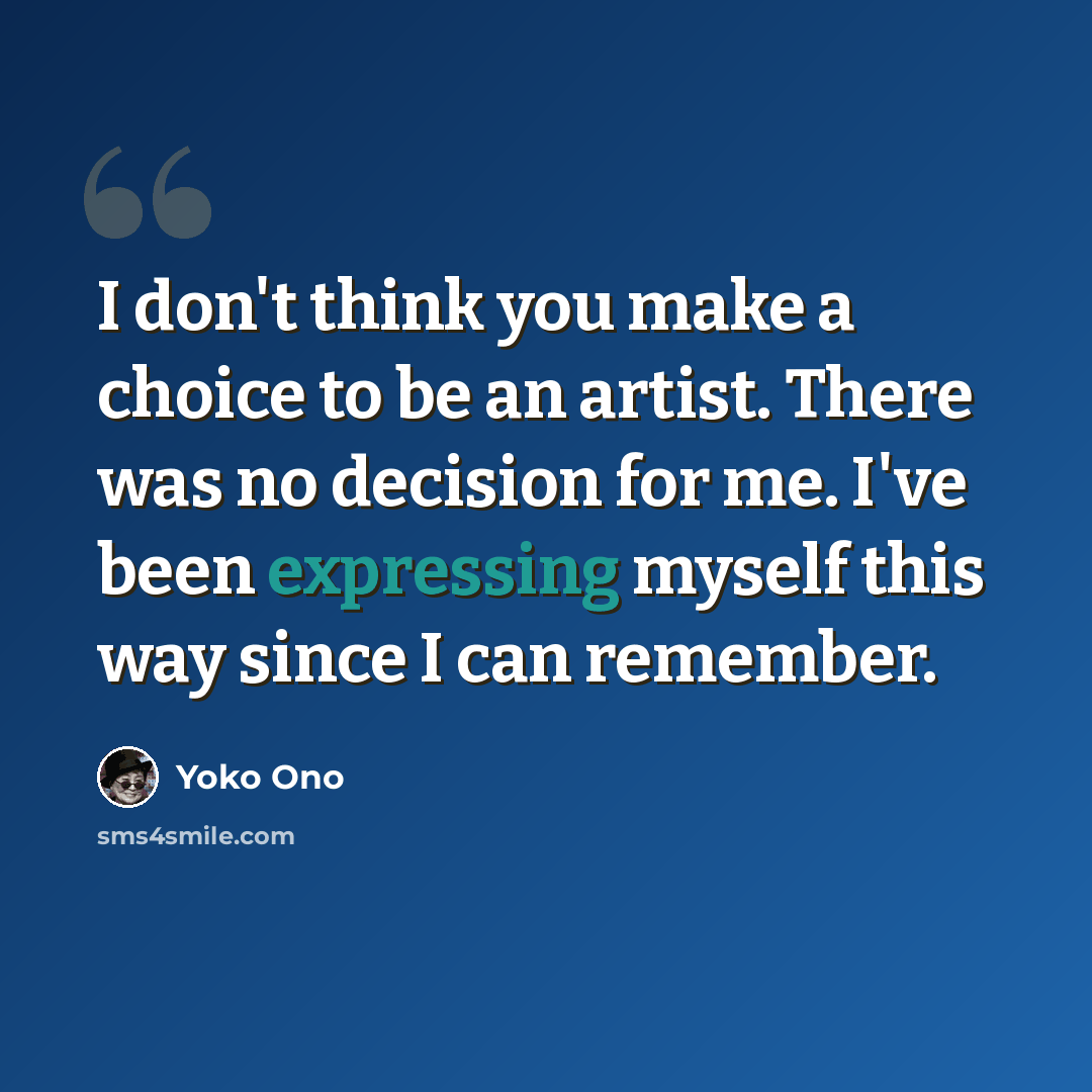 “I don't think you make a choice to be an artist. There was no decision for me. I've been expressing myself this way since I can remember.” quote by Yoko Ono