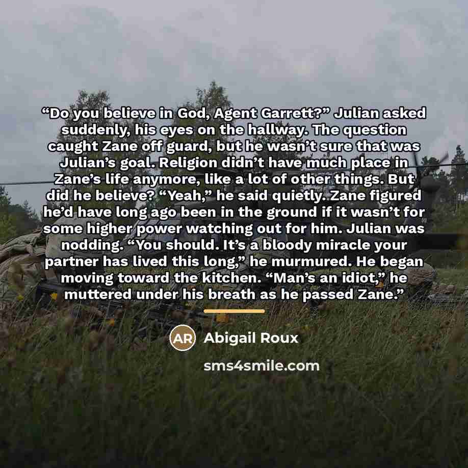“Do you believe in God, Agent Garrett?” Julian asked suddenly, his eyes on the hallway. The question caught Zane off guard, but he wasn’t sure that was Julian’s goal. Religion didn’t have much place in Zane’s life anymore, like a lot of other things. But did he believe? “Yeah,” he said quietly…” quote by Abigail Roux