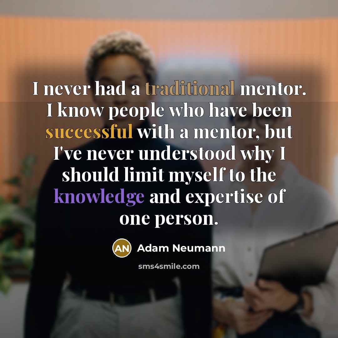 “I never had a traditional mentor. I know people who have been successful with a mentor, but I've never understood why I should limit myself to the knowledge and expertise of one person.” quote by Adam Neumann