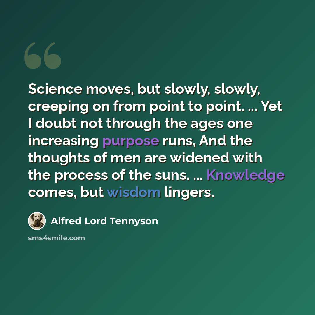 “Science moves, but slowly, slowly, creeping on from point to point. ... Yet I doubt not through the ages one increasing purpose runs, And the thoughts of men are widened with the process of the suns. ... Knowledge comes, but wisdom lingers.” quote by Alfred Lord Tennyson