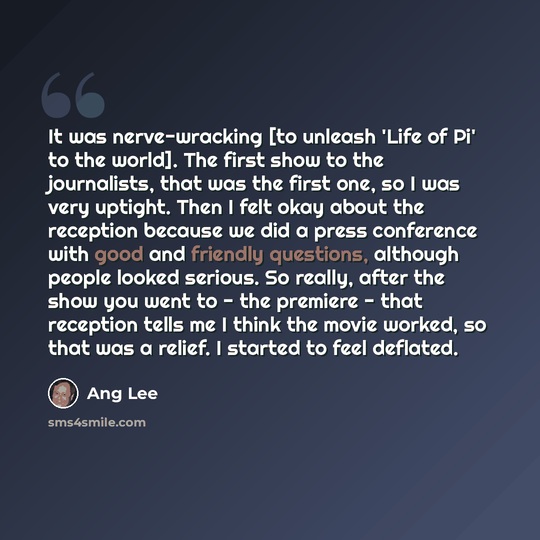 “It was nerve-wracking [to unleash 'Life of Pi' to the world]. The first show to the journalists, that was the first one, so I was very uptight. Then I felt okay about the reception because we did a press conference with good and friendly questions, although people looked serious. So really, after…” quote by Ang Lee