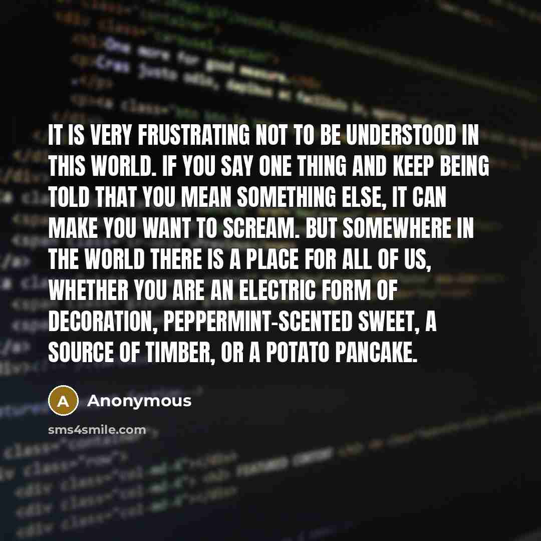 “It is very frustrating not to be understood in this world. If you say one thing and keep being told that you mean something else, it can make you want to scream. But somewhere in the world there is a place for all of us, whether you are an electric form of decoration, peppermint-scented sweet, a…” quote by Anonymous