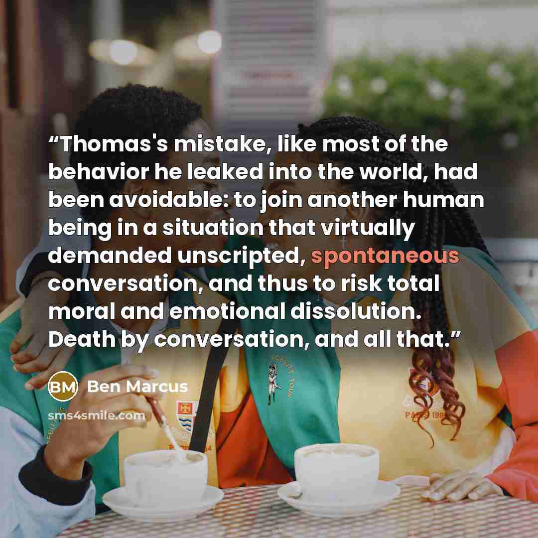“Thomas's mistake, like most of the behavior he leaked into the world, had been avoidable: to join another human being in a situation that virtually demanded unscripted, spontaneous conversation, and thus to risk total moral and emotional dissolution. Death by conversation, and all that.” quote by Ben Marcus