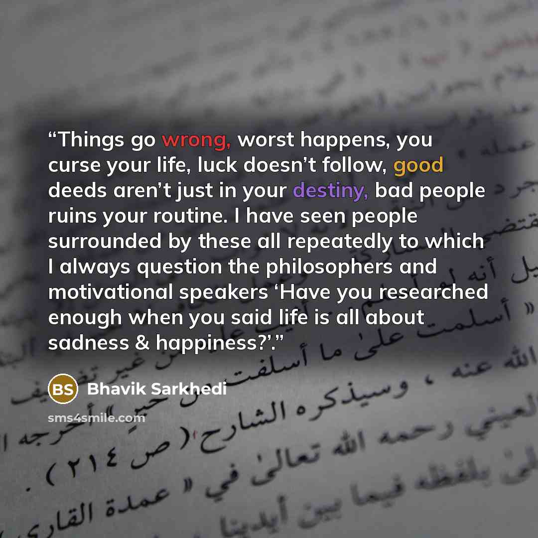 “Things go wrong, worst happens, you curse your life, luck doesn’t follow, good deeds aren’t just in your destiny, bad people ruins your routine. I have seen people surrounded by these all repeatedly to which I always question the philosophers and motivational speakers ‘Have you researched enough…” quote by Bhavik Sarkhedi