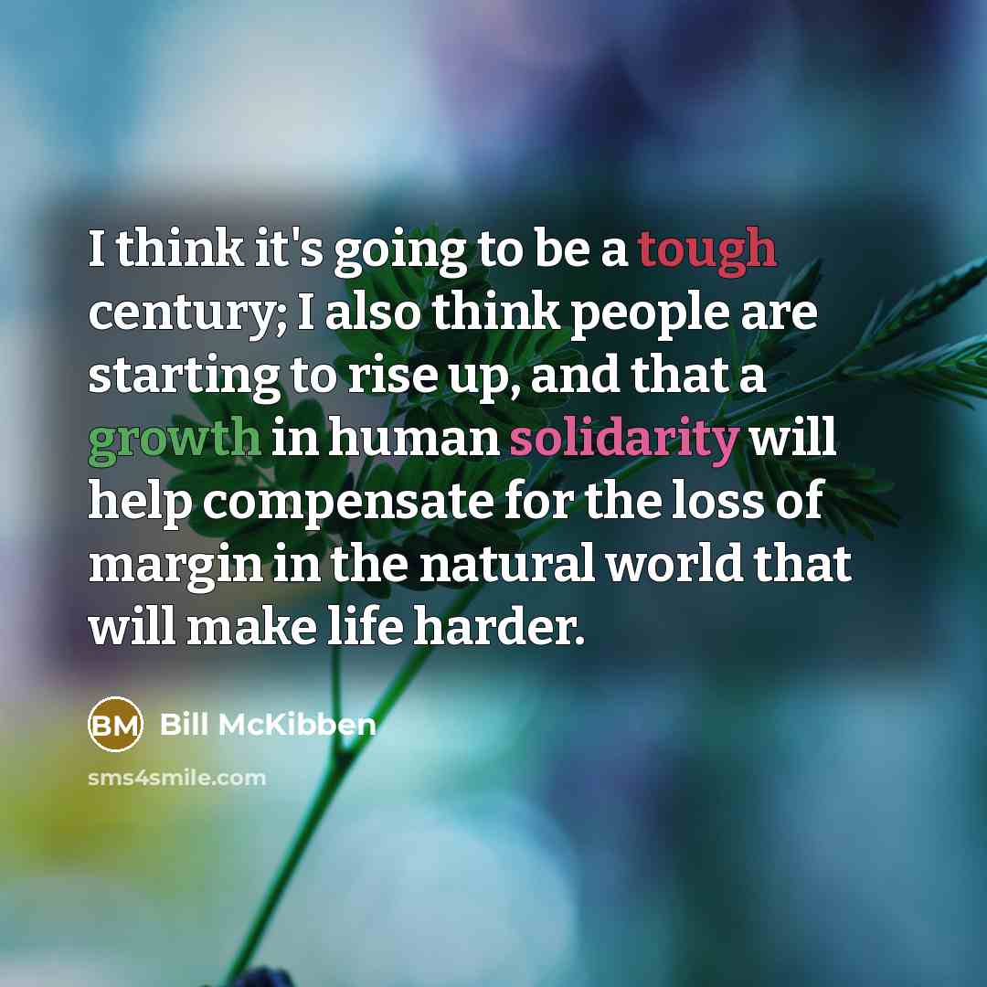 “I think it's going to be a tough century; I also think people are starting to rise up, and that a growth in human solidarity will help compensate for the loss of margin in the natural world that will make life harder.” quote by Bill McKibben