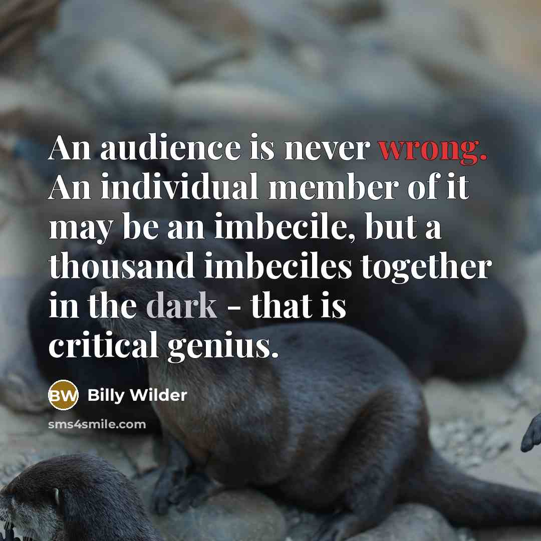“An audience is never wrong. An individual member of it may be an imbecile, but a thousand imbeciles together in the dark - that is critical genius.” quote by Billy Wilder