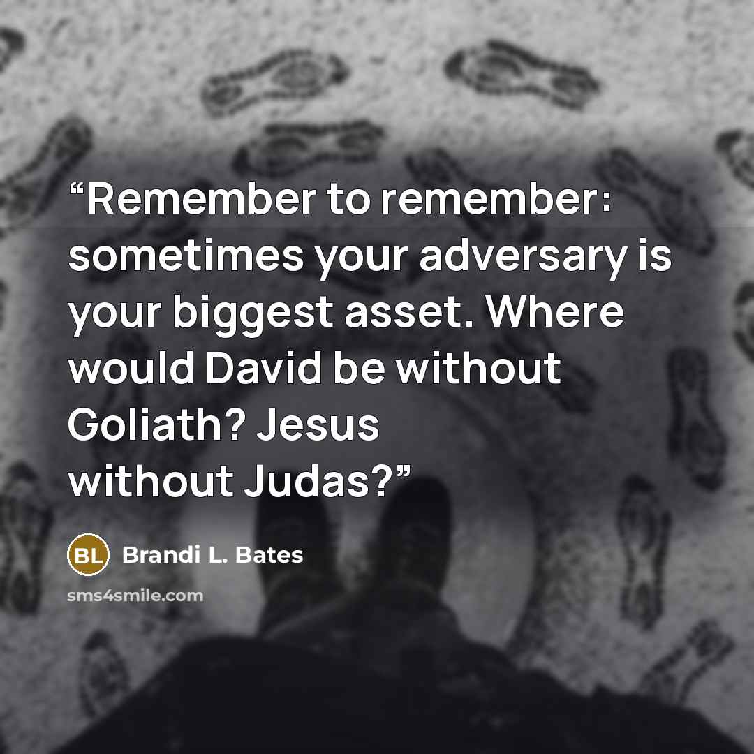 “Remember to remember: sometimes your adversary is your biggest asset. Where would David be without Goliath? Jesus without Judas?” quote by Brandi L. Bates