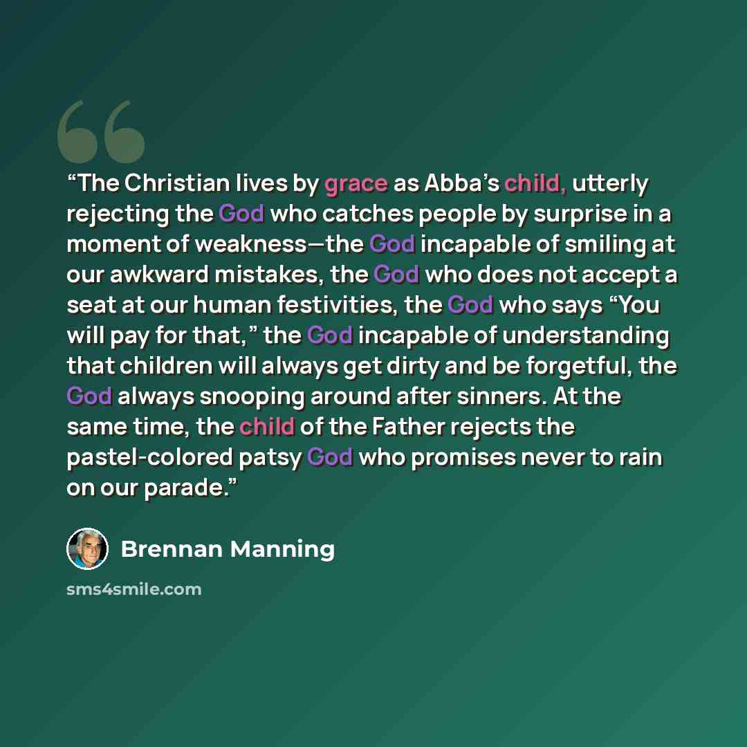“The Christian lives by grace as Abba’s child, utterly rejecting the God who catches people by surprise in a moment of weakness—the God incapable of smiling at our awkward mistakes, the God who does not accept a seat at our human festivities, the God who says “You will pay for that,” the God…” quote by Brennan Manning