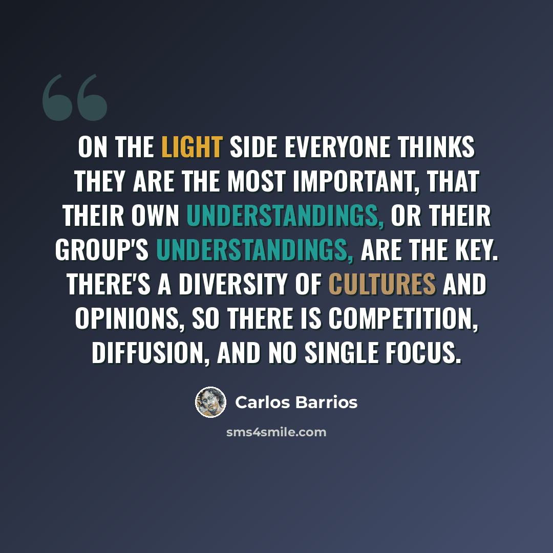 “On the light side everyone thinks they are the most important, that their own understandings, or their group's understandings, are the key. There's a diversity of cultures and opinions, so there is competition, diffusion, and no single focus.” quote by Carlos Barrios