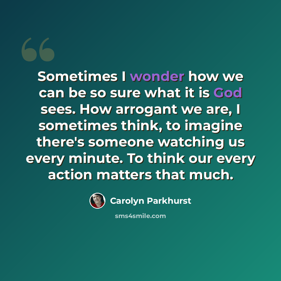 “Sometimes I wonder how we can be so sure what it is God sees. How arrogant we are, I sometimes think, to imagine there's someone watching us every minute. To think our every action matters that much.” quote by Carolyn Parkhurst