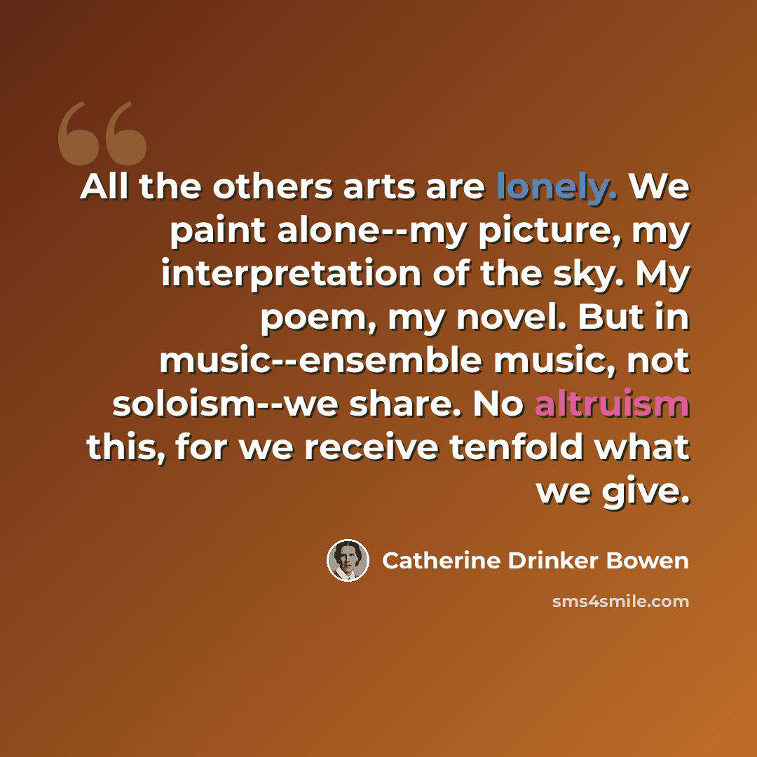 “All the others arts are lonely. We paint alone--my picture, my interpretation of the sky. My poem, my novel. But in music--ensemble music, not soloism--we share. No altruism this, for we receive tenfold what we give.” quote by Catherine Drinker Bowen
